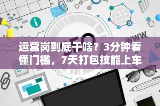 运营岗到底干啥？3分钟看懂门槛，7天打包技能上车！